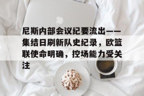 九游会网址 -尼斯内部会议纪要流出——集结日刷新队史纪录，欧篮联使命明确，控场能力受关注的简单介绍